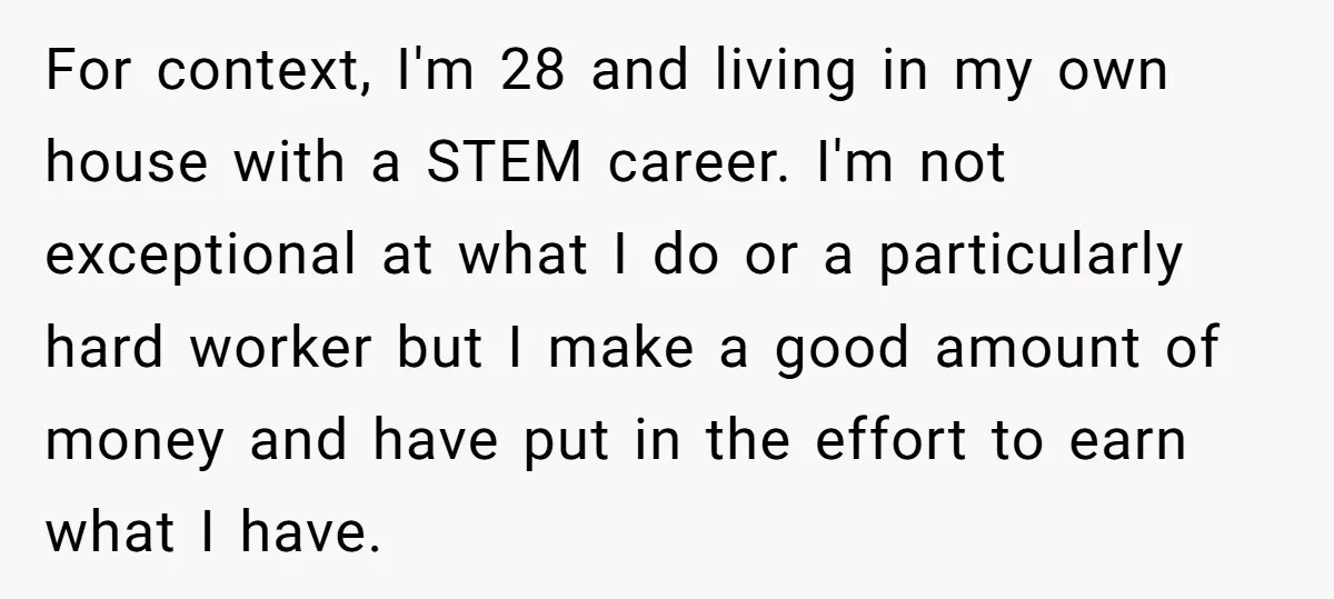 For context, I'm 28 and living in my own house with a STEM career. I'm not exceptional at what I do or a particularly hard worker but I make a...