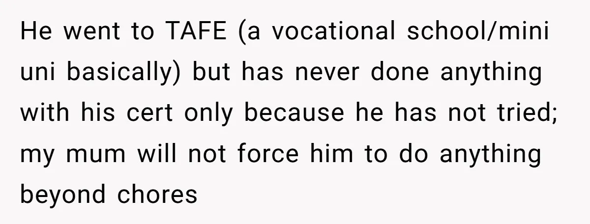 He went to TAFE (a vocational school/mini uni basically) but has never done anything with his cert only because he has not tried; my mum will not force him to...
