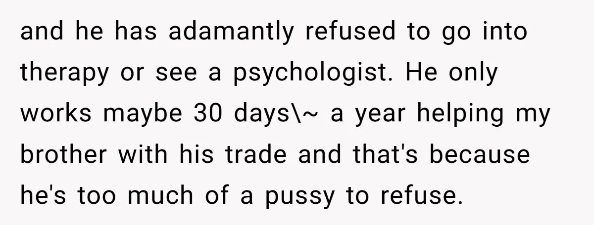 and he has adamantly refused to go into therapy or see a psychologist. He only works maybe 30 days\~ a year helping my brother with his trade and that's because...