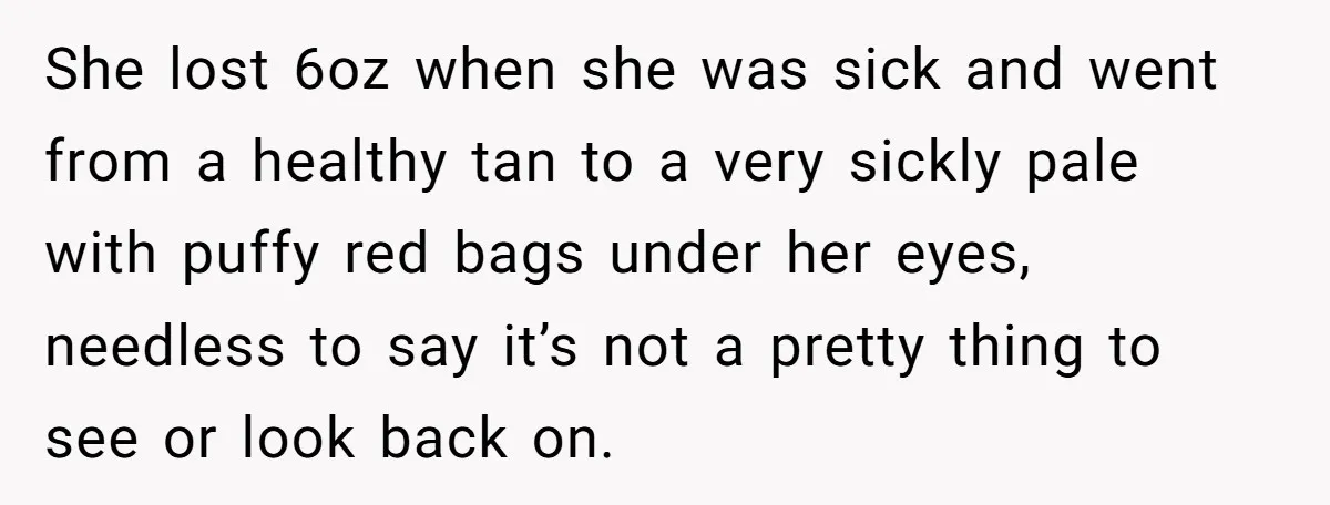 She lost 6oz when she was sick and went from a healthy tan to a very sickly pale with puffy red bags under her eyes, needless to say it’s not...