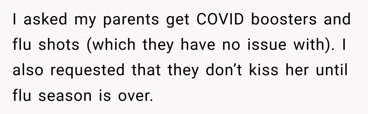 I asked my parents get COVID boosters and flu shots (which they have no issue with). I also requested that they don’t kiss her until flu season is over.
