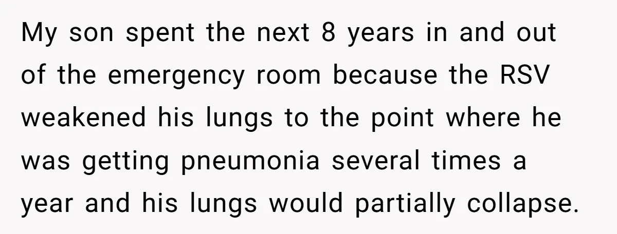 My son spent the next 8 years in and out of the emergency room because the RSV weakened his lungs to the point where he was getting pneumonia several times...
