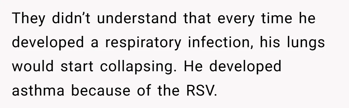 They didn’t understand that every time he developed a respiratory infection, his lungs would start collapsing. He developed asthma because of the RSV.