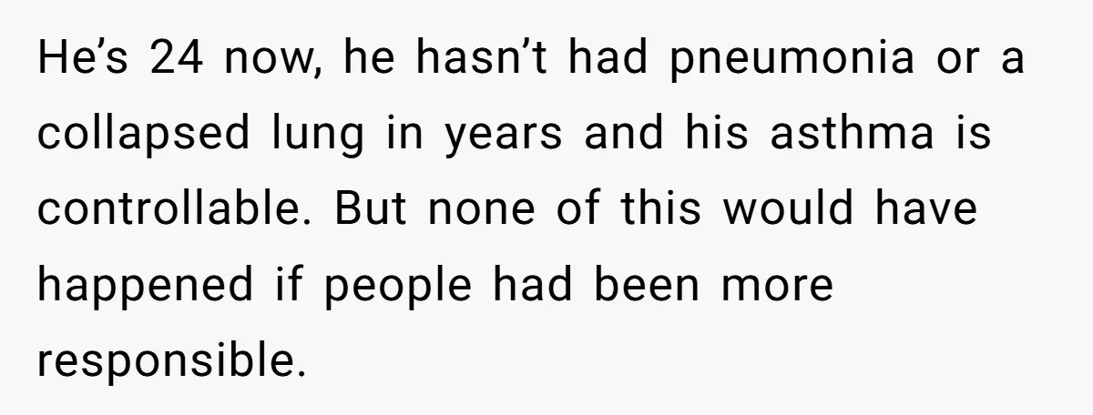 He’s 24 now, he hasn’t had pneumonia or a collapsed lung in years and his asthma is controllable. But none of this would have happened if people had been more...