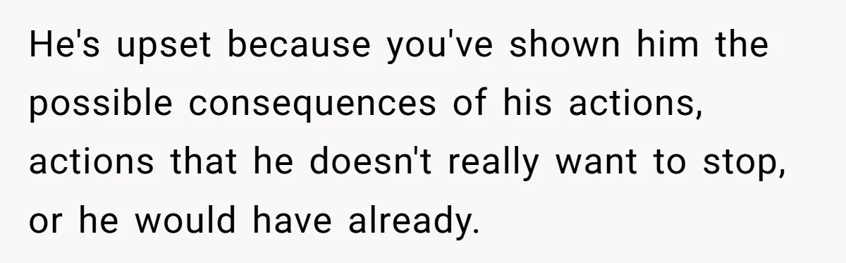 He's upset because you've shown him the possible consequences of his actions, actions that he doesn't really want to stop, or he would have already.