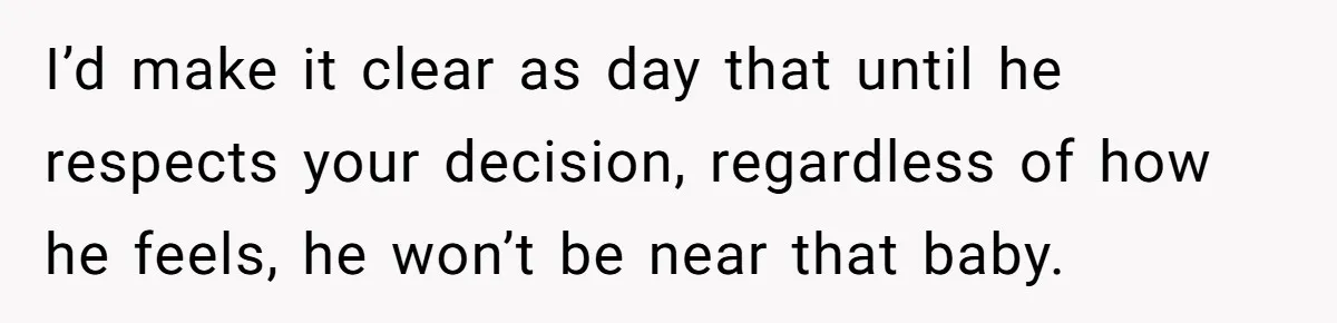 I’d make it clear as day that until he respects your decision, regardless of how he feels, he won’t be near that baby.
