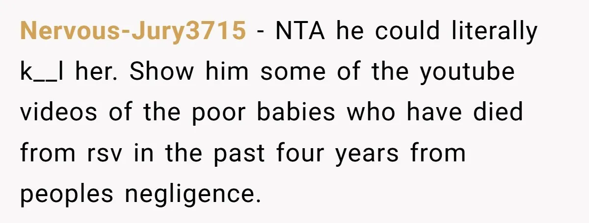 Nervous-Jury3715 − NTA he could literally k__l her. Show him some of the youtube videos of the poor babies who have died from rsv in the past four years from...