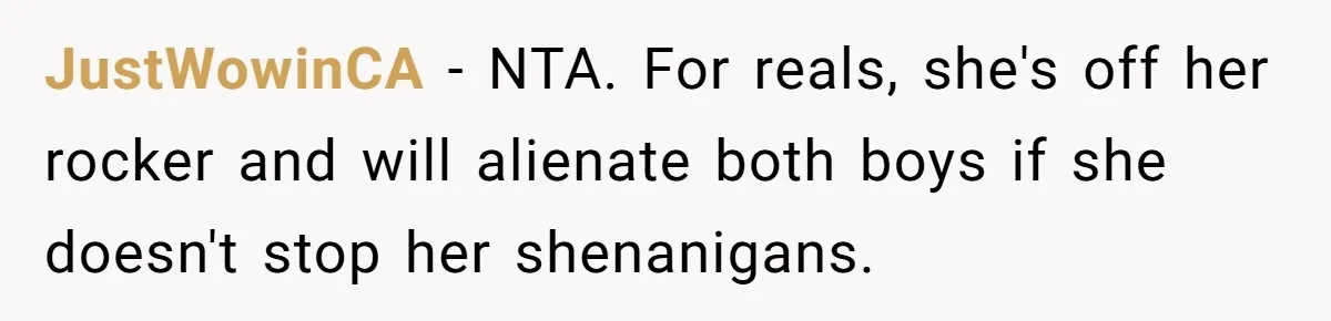 JustWowinCA − NTA. For reals, she's off her rocker and will alienate both boys if she doesn't stop her shenanigans.