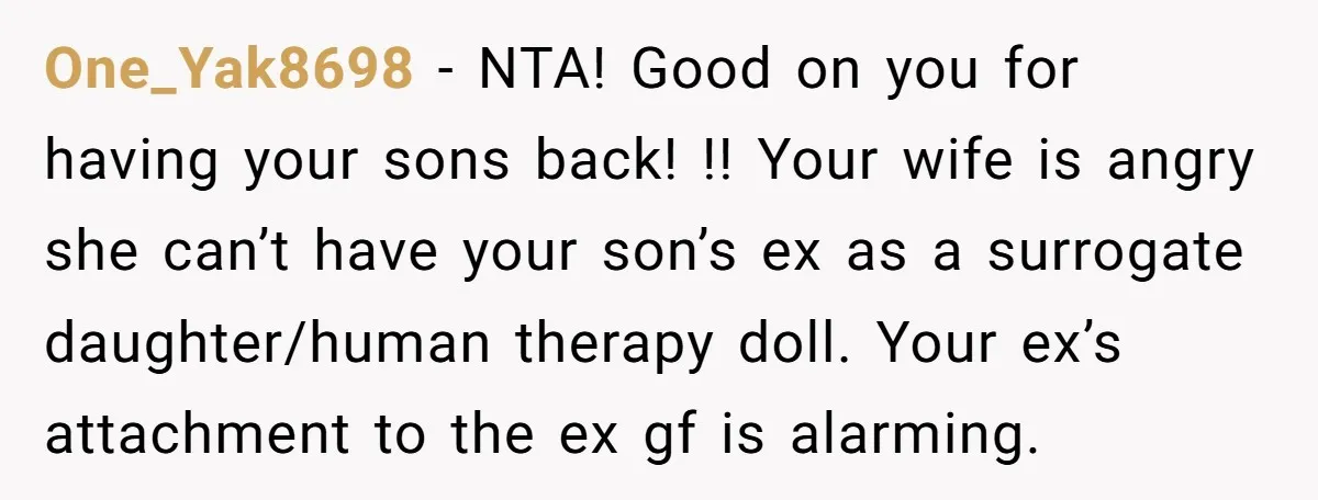 One_Yak8698 − NTA! Good on you for having your sons back! !! Your wife is angry she can’t have your son’s ex as a surrogate daughter/human therapy doll. Your ex’s...