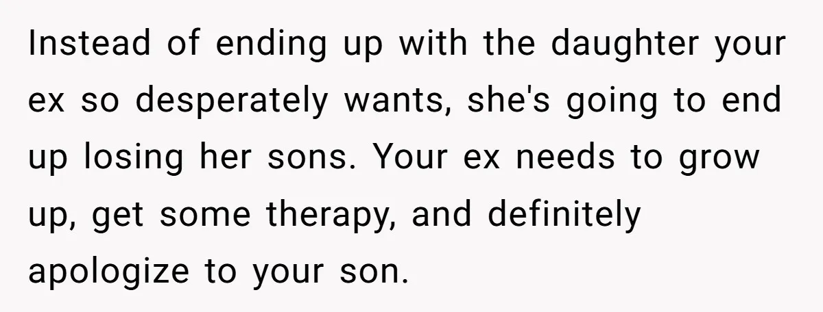 Instead of ending up with the daughter your ex so desperately wants, she's going to end up losing her sons. Your ex needs to grow up, get some therapy, and...