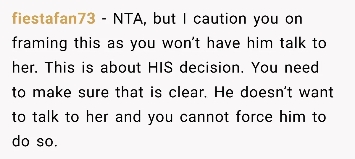 fiestafan73 − NTA, but I caution you on framing this as you won’t have him talk to her. This is about HIS decision. You need to make sure that is...