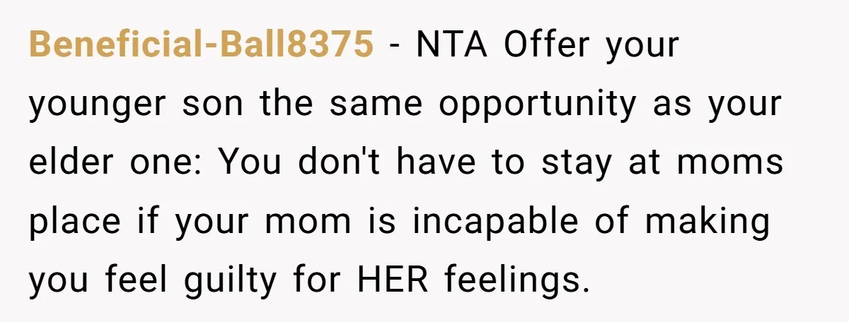 Beneficial-Ball8375 − NTA Offer your younger son the same opportunity as your elder one: You don't have to stay at moms place if your mom is incapable of making you...