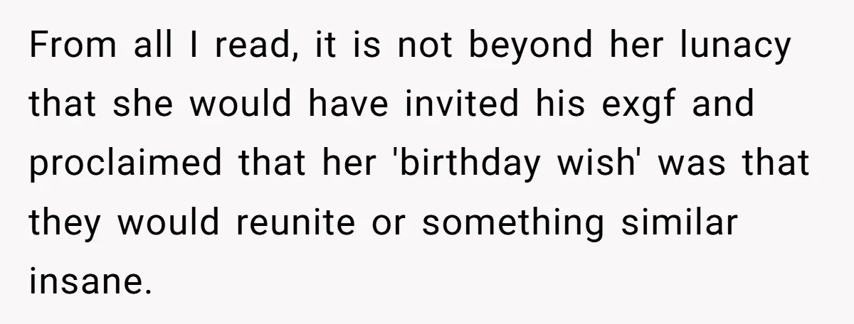 From all I read, it is not beyond her lunacy that she would have invited his exgf and proclaimed that her 'birthday wish' was that they would reunite or something...