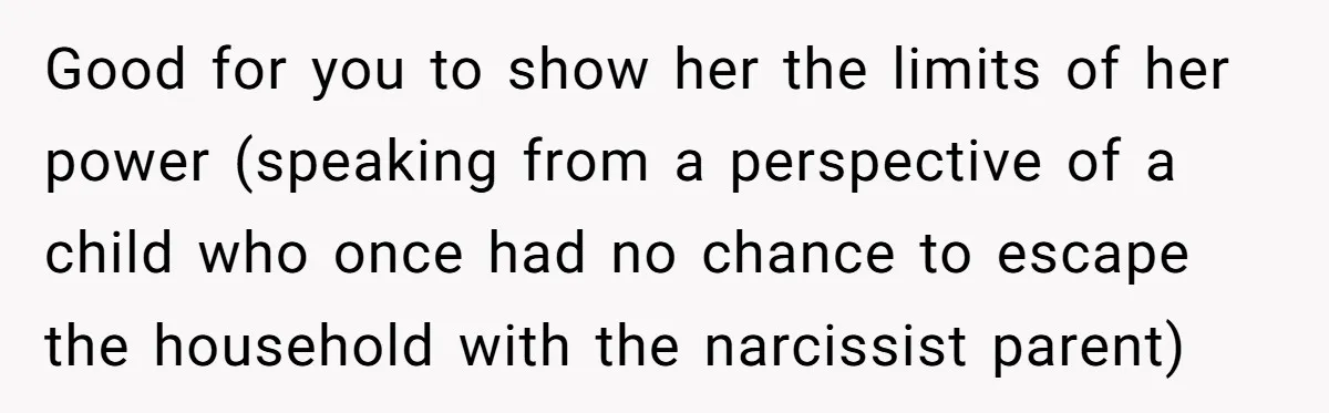 Good for you to show her the limits of her power (speaking from a perspective of a child who once had no chance to escape the household with the narcissist...