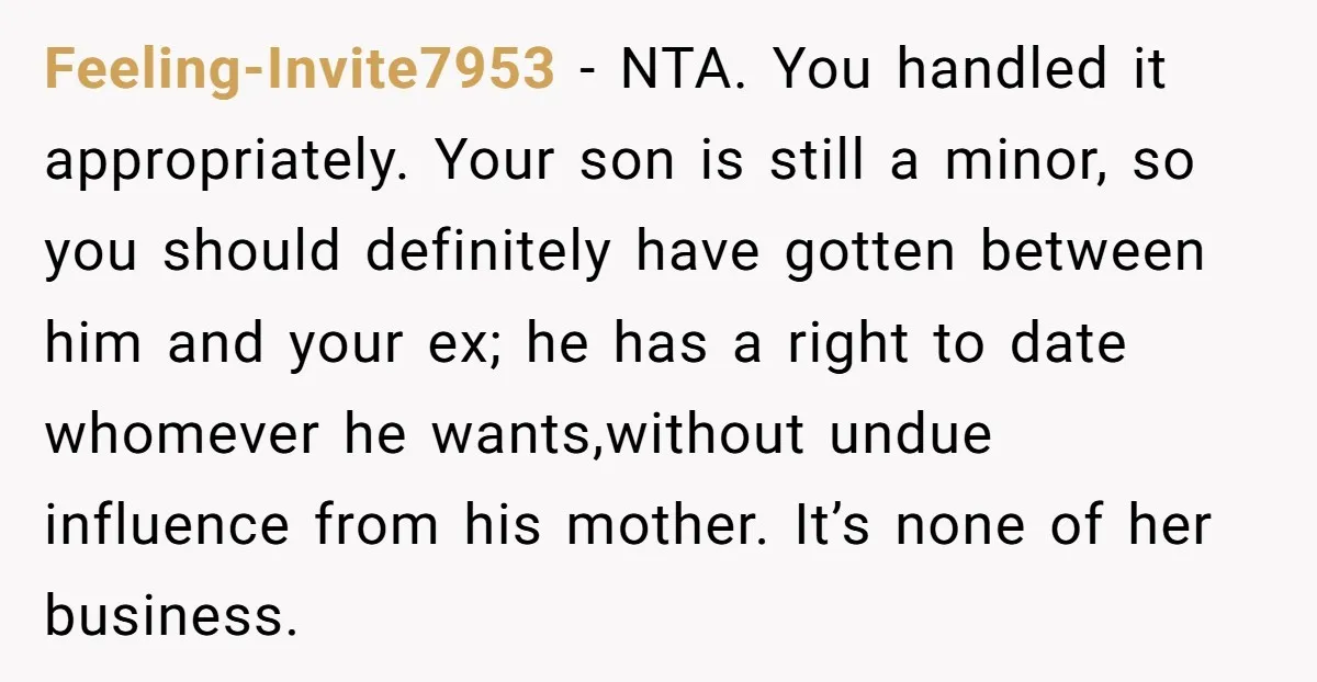 Feeling-Invite7953 − NTA. You handled it appropriately. Your son is still a minor, so you should definitely have gotten between him and your ex; he has a right to date...