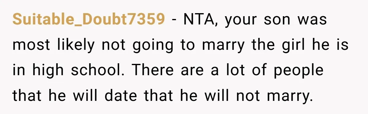 Suitable_Doubt7359 − NTA, your son was most likely not going to marry the girl he is in high school. There are a lot of people that he will date that...