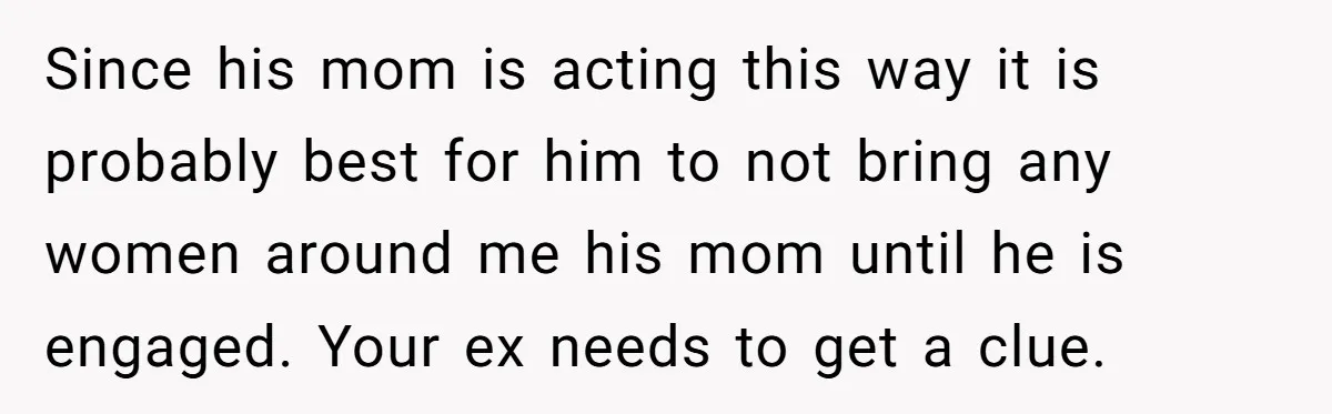 Since his mom is acting this way it is probably best for him to not bring any women around me his mom until he is engaged. Your ex needs to...