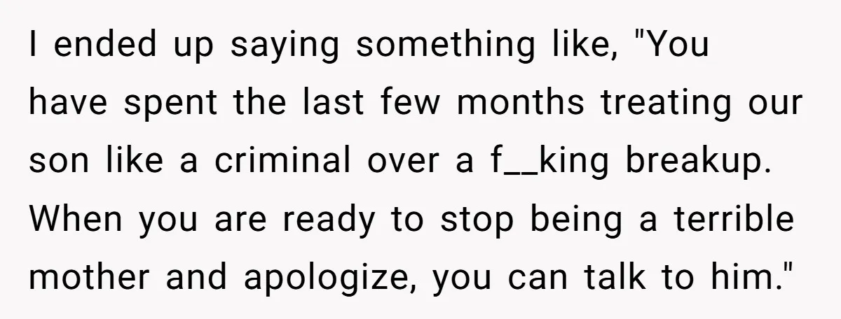 I ended up saying something like, "You have spent the last few months treating our son like a criminal over a f__king breakup. When you are ready to stop being...