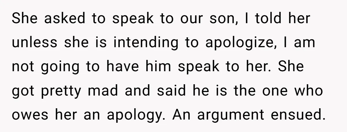 She asked to speak to our son, I told her unless she is intending to apologize, I am not going to have him speak to her. She got pretty mad...
