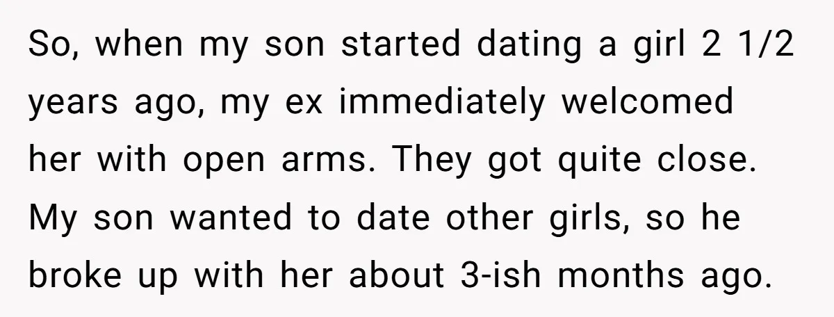 So, when my son started dating a girl 2 1/2 years ago, my ex immediately welcomed her with open arms. They got quite close. My son wanted to date other...
