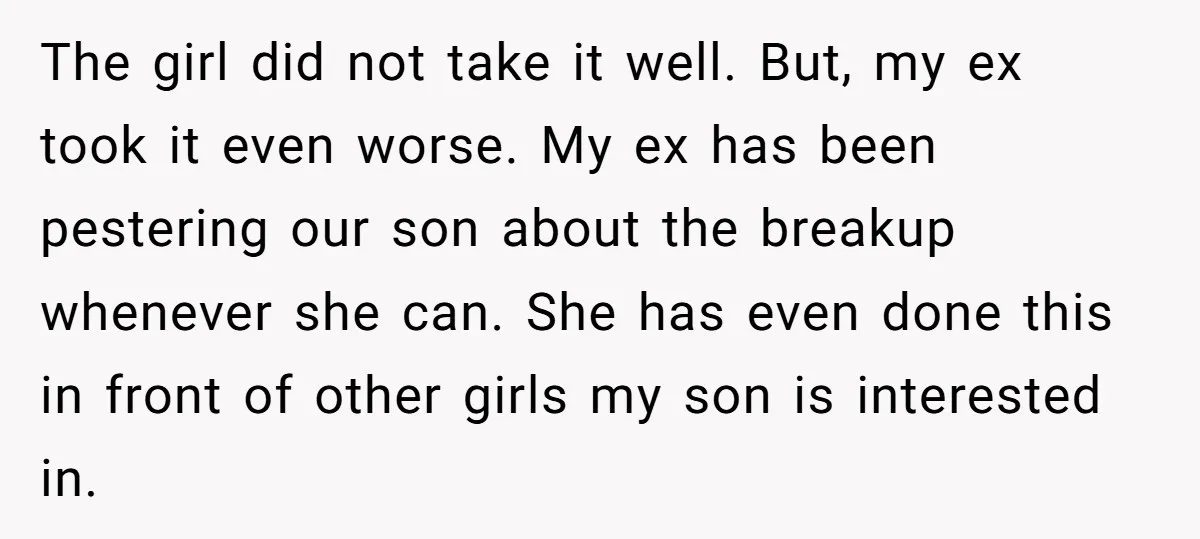 The girl did not take it well. But, my ex took it even worse. My ex has been pestering our son about the breakup whenever she can. She has even...