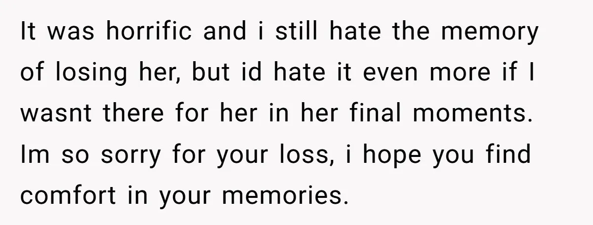 It was horrific and i still hate the memory of losing her, but id hate it even more if I wasnt there for her in her final moments. Im so...