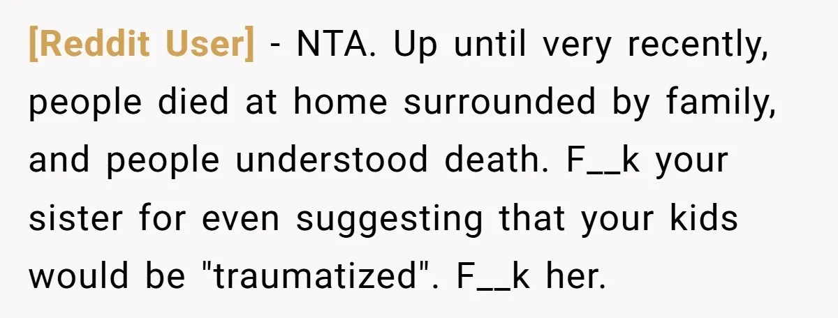 [Reddit User] − NTA. Up until very recently, people died at home surrounded by family, and people understood death. F__k your sister for even suggesting that your kids would be...