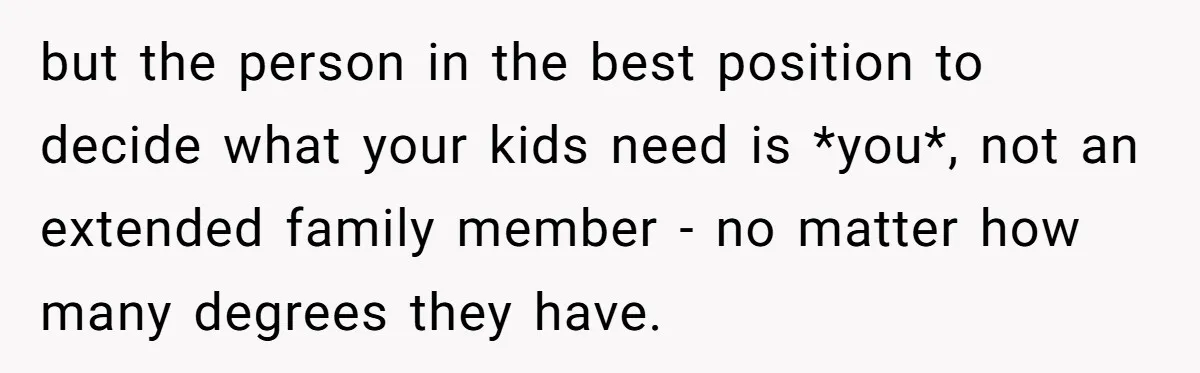 but the person in the best position to decide what your kids need is *you*, not an extended family member - no matter how many degrees they have.