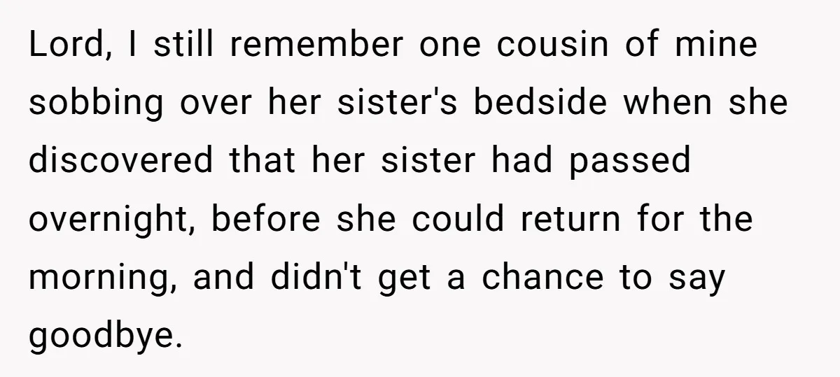Lord, I still remember one cousin of mine sobbing over her sister's bedside when she discovered that her sister had passed overnight, before she could return for the morning, and...
