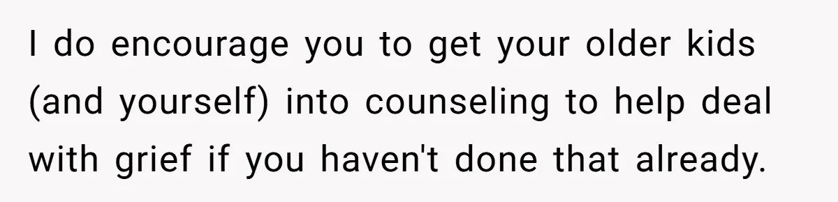 I do encourage you to get your older kids (and yourself) into counseling to help deal with grief if you haven't done that already.