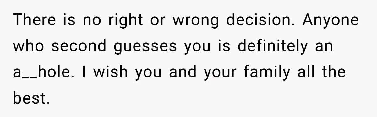 There is no right or wrong decision. Anyone who second guesses you is definitely an a__hole. I wish you and your family all the best.