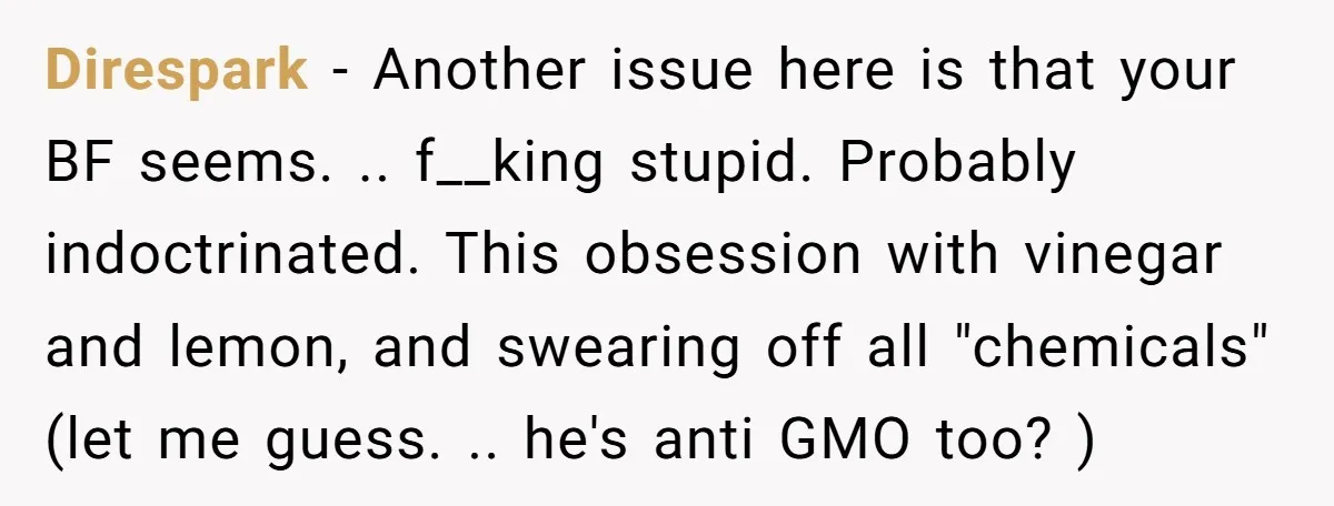 Direspark − Another issue here is that your BF seems. .. f__king stupid. Probably indoctrinated. This obsession with vinegar and lemon, and swearing off all "chemicals" (let me guess. .....