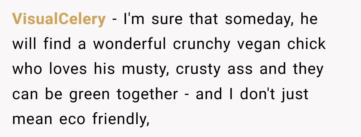 VisualCelery − I'm sure that someday, he will find a wonderful crunchy vegan chick who loves his musty, crusty ass and they can be green together - and I don't...