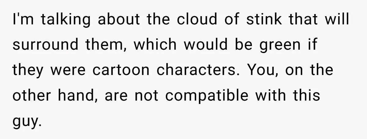 I'm talking about the cloud of stink that will surround them, which would be green if they were cartoon characters. You, on the other hand, are not compatible with this...