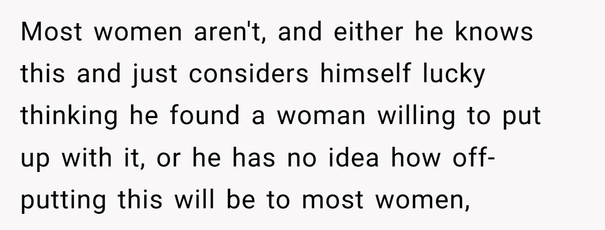Most women aren't, and either he knows this and just considers himself lucky thinking he found a woman willing to put up with it, or he has no idea how...