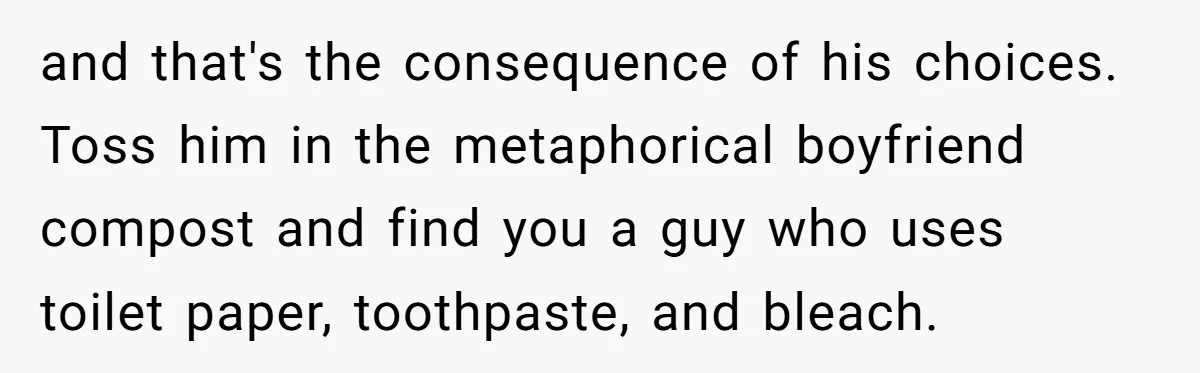 and that's the consequence of his choices. Toss him in the metaphorical boyfriend compost and find you a guy who uses toilet paper, toothpaste, and bleach.