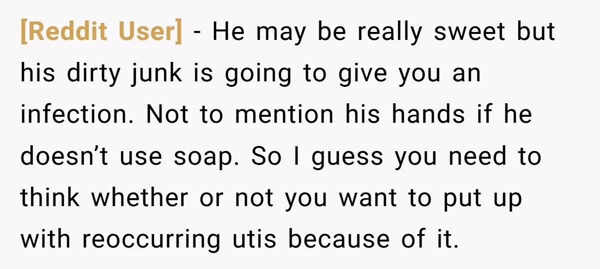 [Reddit User] − He may be really sweet but his dirty junk is going to give you an infection. Not to mention his hands if he doesn’t use soap. So...