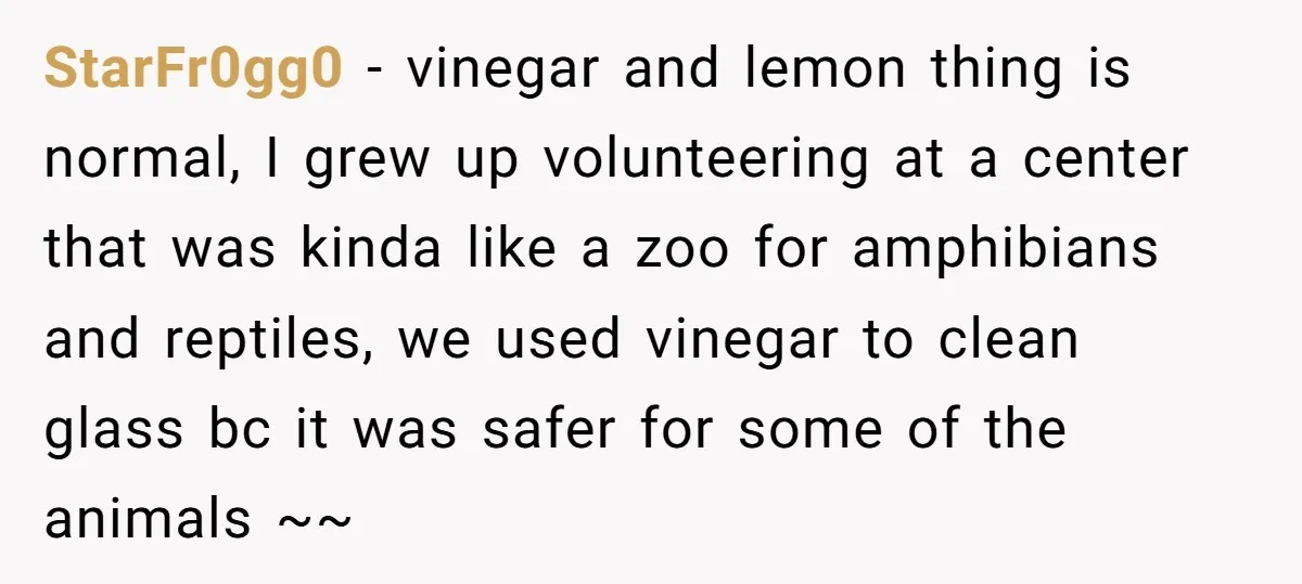 StarFr0gg0 − vinegar and lemon thing is normal, I grew up volunteering at a center that was kinda like a zoo for amphibians and reptiles, we used vinegar to clean...