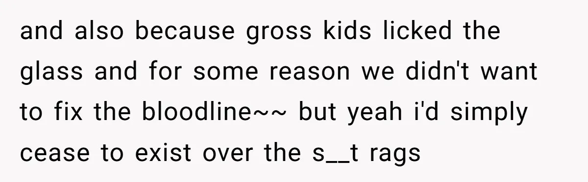 and also because gross kids licked the glass and for some reason we didn't want to fix the bloodline~~ but yeah i'd simply cease to exist over the s__t rags