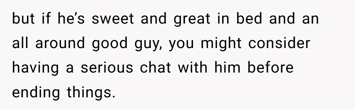 but if he’s sweet and great in bed and an all around good guy, you might consider having a serious chat with him before ending things.