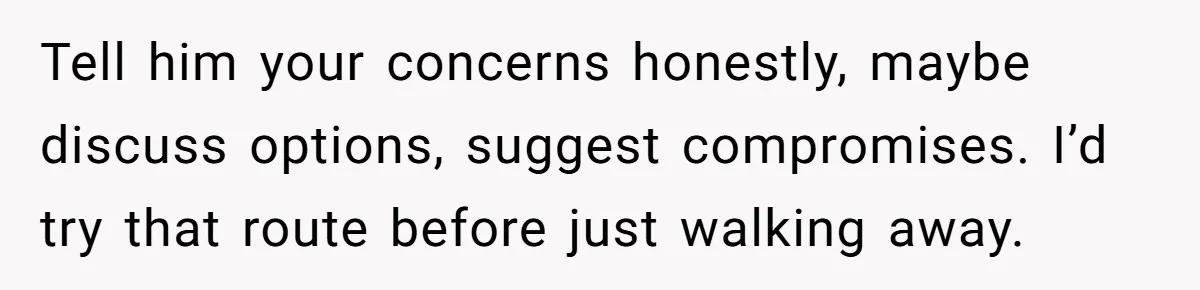 Tell him your concerns honestly, maybe discuss options, suggest compromises. I’d try that route before just walking away.