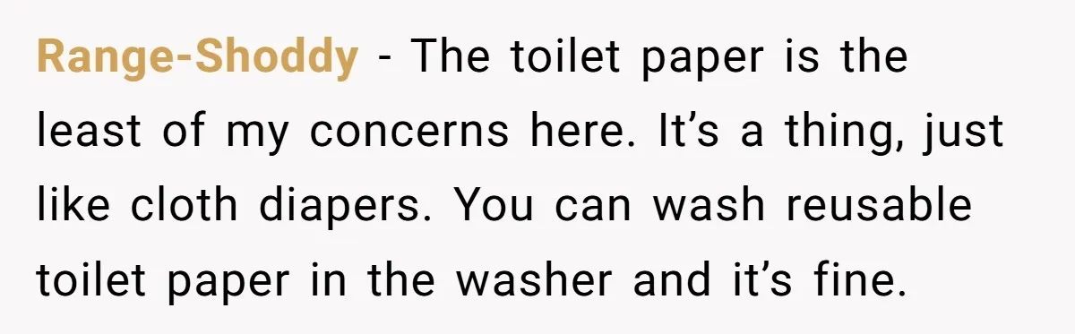 Range-Shoddy − The toilet paper is the least of my concerns here. It’s a thing, just like cloth diapers. You can wash reusable toilet paper in the washer and it’s...