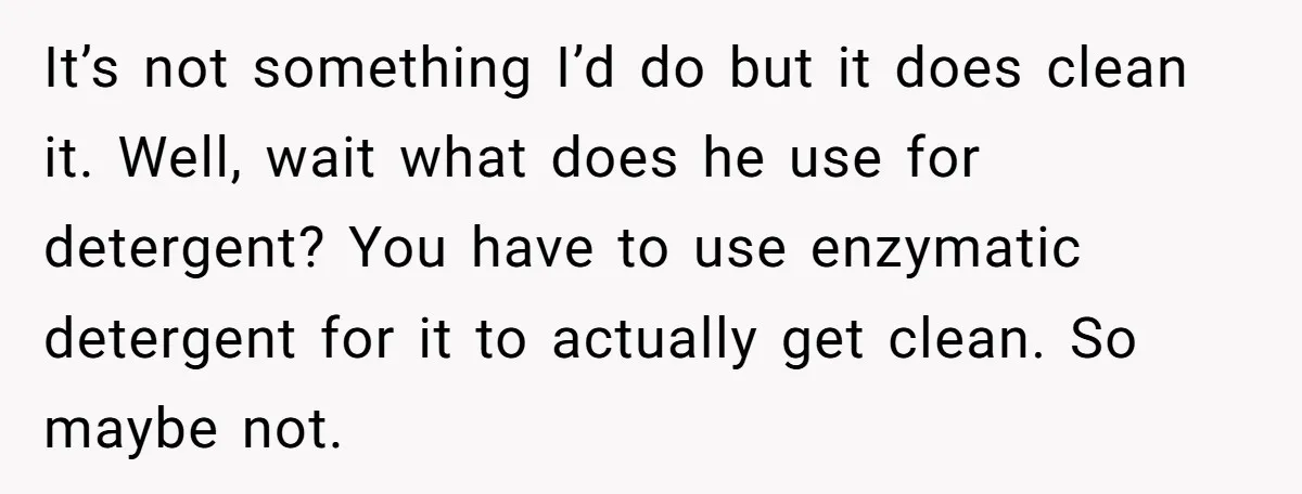 It’s not something I’d do but it does clean it. Well, wait what does he use for detergent? You have to use enzymatic detergent for it to actually get clean....