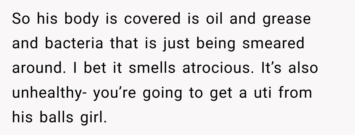 So his body is covered is oil and grease and bacteria that is just being smeared around. I bet it smells atrocious. It’s also unhealthy- you’re going to get a...