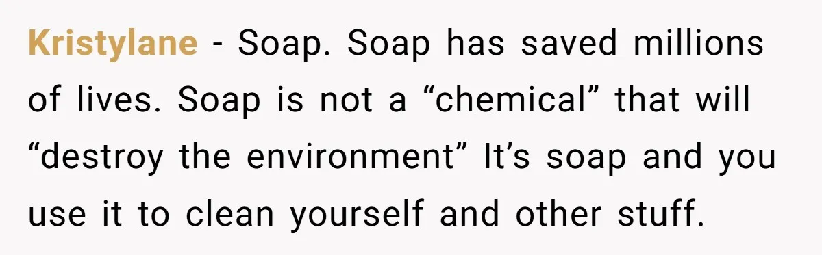 Kristylane − Soap. Soap has saved millions of lives. Soap is not a “chemical” that will “destroy the environment” It’s soap and you use it to clean yourself and other...