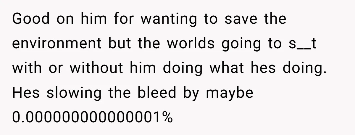 Good on him for wanting to save the environment but the worlds going to s__t with or without him doing what hes doing. Hes slowing the bleed by maybe 0.000000000000001%