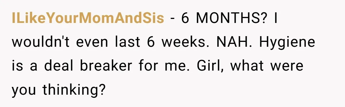 ILikeYourMomAndSis − 6 MONTHS? I wouldn't even last 6 weeks. NAH. Hygiene is a deal breaker for me. Girl, what were you thinking?