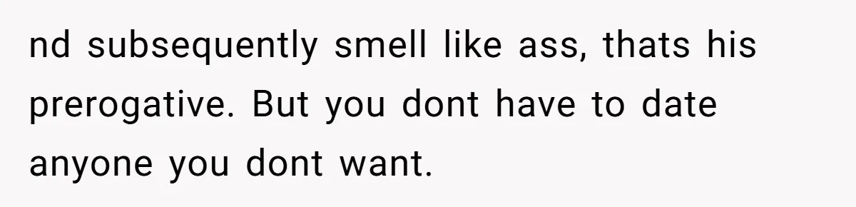 nd subsequently smell like ass, thats his prerogative. But you dont have to date anyone you dont want.