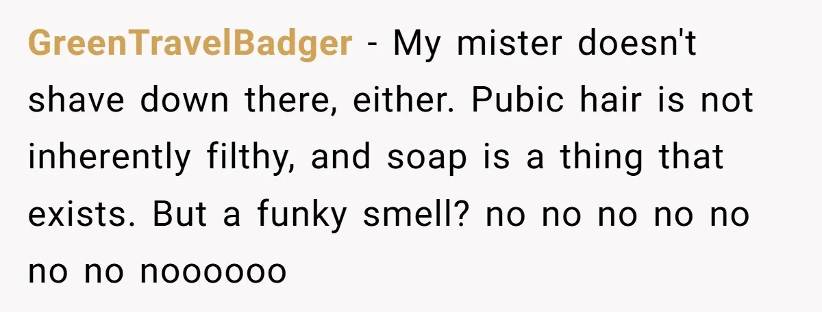 GreenTravelBadger − My mister doesn't shave down there, either. Pubic hair is not inherently filthy, and soap is a thing that exists. But a funky smell? no no no no...
