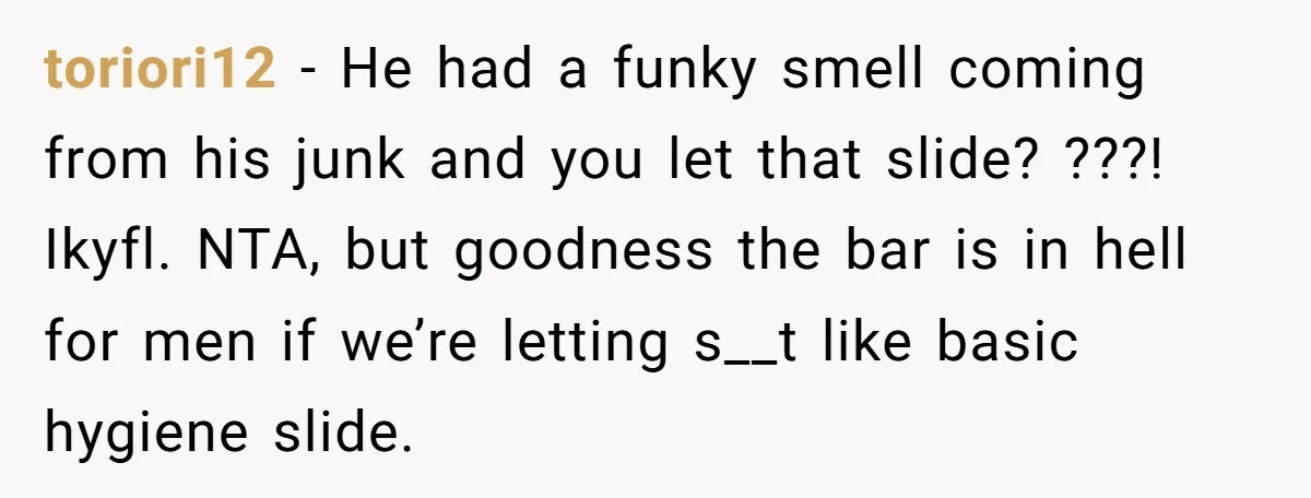 toriori12 − He had a funky smell coming from his junk and you let that slide? ???! Ikyfl. NTA, but goodness the bar is in hell for men if we’re...